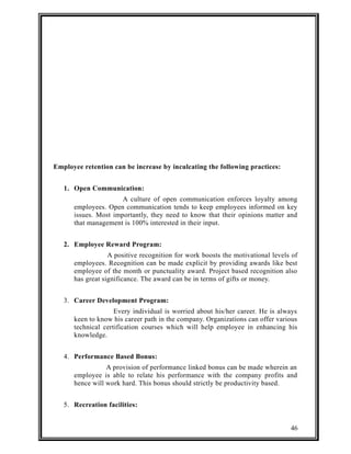 Employee retention can be increase by inculcating the following practices: 
1. Open Communication: 
A culture of open communication enforces loyalty among 
employees. Open communication tends to keep employees informed on key 
issues. Most importantly, they need to know that their opinions matter and 
that management is 100% interested in their input. 
2. Employee Reward Program: 
A positive recognition for work boosts the motivational levels of 
employees. Recognition can be made explicit by providing awards like best 
employee of the month or punctuality award. Project based recognition also 
has great significance. The award can be in terms of gifts or money. 
3. Career Development Program: 
Every individual is worried about his/her career. He is always 
keen to know his career path in the company. Organizations can offer various 
technical certification courses which will help employee in enhancing his 
knowledge. 
4. Performance Based Bonus: 
A provision of performance linked bonus can be made wherein an 
employee is able to relate his performance with the company profits and 
hence will work hard. This bonus should strictly be productivity based. 
5. Recreation facilities: 
46 
 