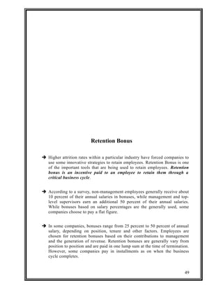 Retention Bonus 
 Higher attrition rates within a particular industry have forced companies to 
use some innovative strategies to retain employees. Retention Bonus is one 
of the important tools that are being used to retain employees. Retention 
bonus is an incentive paid to an employee to retain them through a 
critical business cycle. 
 According to a survey, non-management employees generally receive about 
10 percent of their annual salaries in bonuses, while management and top-level 
supervisors earn an additional 50 percent of their annual salaries. 
While bonuses based on salary percentages are the generally used, some 
companies choose to pay a flat figure. 
 In some companies, bonuses range from 25 percent to 50 percent of annual 
salary, depending on position, tenure and other factors. Employees are 
chosen for retention bonuses based on their contributions to management 
and the generation of revenue. Retention bonuses are generally vary from 
position to position and are paid in one lump sum at the time of termination. 
However, some companies pay in installments as on when the business 
cycle completes. 
49 
 