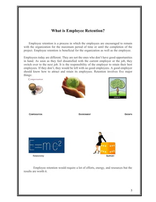 What is Employee Retention? 
Employee retention is a process in which the employees are encouraged to remain 
with the organization for the maximum period of time or until the completion of the 
project. Employee retention is beneficial for the organization as well as the employee. 
Employees today are different. They are not the ones who don’t have good opportunities 
in hand. As soon as they feel dissatisfied with the current employer or the job, they 
switch over to the next job. It is the responsibility of the employer to retain their best 
employees. If they don’t, they would be left with no good employees. A good employer 
should know how to attract and retain its employees. Retention involves five major 
things: 
COMPENSATION ENVIRONMENT GROWTH 
Relationship SUPPORT 
Employee retention would require a lot of efforts, energy, and resources but the 
results are worth it. 
5 
 