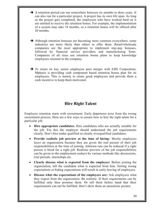  A retention period can run somewhere between six months to three years. It 
can also run for a particular project. A project has its own life span. As long 
as the project gets completed, the employees who have worked hard on it 
are entitled to receive the retention bonus. For example, the implementation 
of a system may take 18 months, so a retention bonus will be offered after 
20 months. 
 Although retention bonuses are becoming more common everywhere, some 
industries are more likely than others to offer them. Retail/wholesale 
companies are the most appropriate to implement stay-pay bonuses, 
followed by financial service providers and manufacturing firms. 
Companies of all sizes use retention bonus plans to keep knowledge 
employees retained in the company. 
 To retain its key senior employees post merger with EDS Corporation, 
Mphasis is providing cash component based retention bonus plan for its 
employees. This is mainly to retain good employees and provide them a 
cash incentive to keep them motivated. 
Hire Right Talent 
Employee retention starts with recruitment. Early departures arise from the wrong 
recruitment process. Here are a few ways to ensure how to hire the right talent for a 
particular job. 
· Hire appropriate candidates. Hire candidates who are actually suitable for 
the job. For this the employer should understand the job requirements 
clearly. Don’t hire under qualified or clearly overqualified candidates. 
· Provide realistic job preview at the time of hiring: Mostly employees 
leave an organization because they are given the real picture of their job 
responsibilities at the time of joining. Attrition rate can be reduced if a right 
person is hired for a right job. Realistic preview of the job responsibilities 
can be given to the employment seekers by various methods like discussions, 
trial periods, internships etc. 
· Clearly discuss what is expected from the employee: Before joining the 
organization, tell the candidate what is expected from him. Setting wrong 
expectations or hiding expectations will result in early leaving of employees. 
· Discuss what the expectations of the employees are: Ask employees what 
they expect from the organization. Be realistic. If their requirements can be 
fulfilled only then promise them. Or tell them before hand that their 
requirements can not be fulfilled. Don’t show them an unrealistic picture. 
50 
 