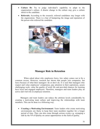 · Culture fit: Try to judge individual’s capability to adapt to the 
organization’s culture. A drastic change in the culture may give a culture 
shock to the candidate. 
· Referrals: According to the research, referred candidates stay longer with 
the organization. There is a fear of hampering the image and reputation of 
the person who referred the candidate. 
Manager Role in Retention 
When asked about why employees leave, low salary comes out to be a 
common excuse. However, research has shown that people join companies, but 
leave because of what their managers’ do or don’t do. It is seen that managers who 
respect and value employees’ competency, pay attention to their aspirations, assure 
challenging work, value the quality of work life and provided chances for learning 
have loyal and engaged employees. Therefore, managers and team leaders play an 
active and vital role in employee retention. 
Managers and team leaders can reduce the attrition levels considerably by 
creating a motivating team culture and improving the relationships with team 
members. This can be done in a following way: 
· Creating a Motivating Environment: Team leaders who create motivating 
environments are likely to keep their team members together for a longer 
period of time. They can also come through serious events e.g. arranging a 
talk by the VP of Quality on career opportunities in the field of quality. 
51 
 