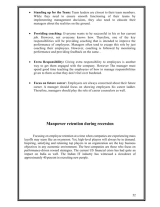 · Standing up for the Team: Team leaders are closest to their team members. 
While they need to ensure smooth functioning of their teams by 
implementing management decisions, they also need to educate their 
managers about the realities on the ground. 
· Providing coaching: Everyone wants to be successful in his or her current 
job. However, not everyone knows how. Therefore, one of the key 
responsibilities will be providing coaching that is intended to improve the 
performance of employees. Managers often tend to escape this role by just 
coaching their employees. However, coaching is followed by monitoring 
performance and providing feedback on the same. . 
· Extra Responsibility: Giving extra responsibility to employees is another 
way to get them engaged with the company. However The manager must 
spend good time teaching the employees of how to manage responsibilities 
given to them so that they don’t feel over burdened. 
· Focus on future career: Employees are always concerned about their future 
career. A manager should focus on showing employees his career ladder. 
Therefore, managers should play the role of career counselors as well. 
Manpower retention during recession 
Focusing on employee retention at a time when companies are experiencing mass 
layoffs may seem like an oxymoron. Yet, high-level players will always be in demand. 
Inspiring, satisfying and retaining top players in an organization are the key business 
objectives in any economic environment. The best companies are those who focus on 
performance-driven reward strategies. The current US financial crisis has had quite an 
impact on India as well. The Indian IT industry has witnessed a slowdown of 
approximately 40 percent in recruiting new people. 
52 
 
