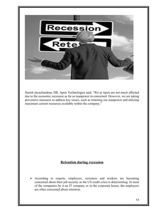 Harish Jayachandran, HR, Apsis Technologies said, “We at Apsis are not much affected 
due to the economic recession as far as manpower in concerned. However, we are taking 
preventive measures to address key issues, such as retaining our manpower and utilizing 
maximum current resources available within the company.” 
Retention during recession 
 According to experts, employers, recruiters and workers are becoming 
concerned about their job security as the US credit crisis is deteriorating. In most 
of the companies be it an IT company or in the corporate house, the employers 
are often concerned about retention. 
53 
 