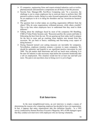  IT companies, engineering firms and export-oriented industries such as textiles, 
pharmaceuticals and automotive components are all likely to feel the pressure. 
 Navnita Nair, Manager-HR, NewWave Computing said, “In a recession, the 
challenge is not to retain employees but to motivate them to perform their 200 
percent to achieve results. Being in a sales focused organization, the easiest thing 
for an employee to do is to shrug his shoulders and say 'recession-no business' 
and quit. 
 The question here is-what makes an excelling organization different from the 
others? Why do some organizations withstand pressure, while others crumble? 
This is the time when employees have to understand that they need to think 
different.” 
 Talking about the challenges faced by most of the companies RS Shanbhag, 
CMD of Value Points Systems said, “Recession purifies the system and helps in 
bifurcating the best from the rest. We are gearing up from today itself to prepare 
for the best to come and go cracking when markets turn around from this 
recession. We are back to basics, redefining and fine-tuning every aspect of 
doing business.” 
 During financial turmoil cost cutting measures are inevitable for companies. 
Nevertheless, employee retention remains a mystery to many companies. We 
should be optimistic and hopeful to see significant positive movement by mid 
2009. The job market shall deteriorate and will see much more softening. It is 
the time for industry to take necessary steps before the economic headwinds take 
a toll on employment. This situation would last for at least one and half year 
more. The pain is not anywhere close to being over it is yet to begin 
Exit Interviews 
In the most straightforward terms, an exit interview is simply a means of 
determining the reasons why a departing employee has decided to leave an organization. 
In fact, it appears that many organizations take this definition literally... in a 1992 
survey conducted by Human Resource Executive Magazine, 96% of HR managers agree 
that they conduct exit interviews with employees who are leaving voluntarily. 
54 
 