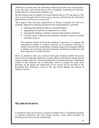 (1) However, in most cases, the information collected is not put to any useful purpose. 
In fact, the same study showed that just 4% of companies conducting exit interviews 
conduct them in a structured and systematic way. 
(2) This situation does not appear to be much different than in 1975 and again in 1981 
when several thorough reviews of exit survey practices indicated that the information 
gathered from exit interviews is rarely used. 
(3) It appears, then, that many organizations are failing to recognize the value of a 
systematic approach to collecting information from exiting employees, including:: 
· Gathering and collating the data in a structured manner. 
· Aggregating the results for the organization as a whole. 
· Analysing the findings to identify consistent trends, patterns and themes 
· Using the results to determine and implement strategies to increase retention 
and reduce turnover. 
The traditional method of having the employee’s supervisor or a company HR 
representative conduct an in-person interview on an employee’s final day is 
fraught with difficulties and problems, including being time-consuming, difficult 
to tabulate, not necessarily executed consistently and both less reliable and valid 
than using surveys to collect the data. 
(4) As an alternative, there are a variety of third party methods available that can be 
used to interview departing employees in a more effective and efficient manner than the 
internal in-person interview. Given the proliferation of corporate Intranets, a Web-based 
method of data collection can be particularly useful in meeting this need. Some 
principles for the design and deployment of exit surveys will be provided in this 
Knowledge Byte following a review of the most recent thinking and analysis of 
employee turnover. 
The value of exit survey 
A structured system of exit surveys can play an integral role in a well-planned program 
of employee satisfaction and work climate research. Some useful principles for 
planning an exit survey system include being: 
55 
 