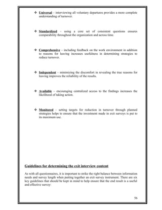  Universal – interviewing all voluntary departures provides a more complete 
understanding of turnover. 
 Standardized – using a core set of consistent questions ensures 
comparability throughout the organization and across time. 
 Comprehensive – including feedback on the work environment in addition 
to reasons for leaving increases usefulness in determining strategies to 
reduce turnover. 
 Independent – minimizing the discomfort in revealing the true reasons for 
leaving improves the reliability of the results. 
 Available – encouraging centralized access to the findings increases the 
likelihood of taking action. 
 Monitored – setting targets for reduction in turnover through planned 
strategies helps to ensure that the investment made in exit surveys is put to 
its maximum use. 
Guidelines for determining the exit interview content 
As with all questionnaires, it is important to strike the right balance between information 
needs and survey length when putting together an exit survey instrument. There are six 
key guidelines that should be kept in mind to help ensure that the end result is a useful 
and effective survey: 
56 
 