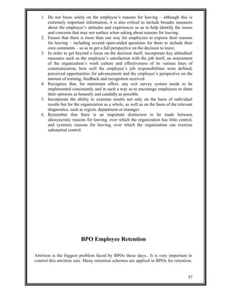 1. Do not focus solely on the employee’s reasons for leaving – although this is 
extremely important information, it is also critical to include broader measures 
about the employee’s attitudes and experiences so as to help identify the issues 
and concerns that may not surface when asking about reasons for leaving. 
2. Ensure that there is more than one way for employees to express their reasons 
for leaving – including several open-ended questions for them to include their 
own comments – so as to get a full perspective on the decision to leave. 
3. In order to get beyond a focus on the decision itself, incorporate key attitudinal 
measures such as the employee’s satisfaction with the job itself, an assessment 
of the organization’s work culture and effectiveness of its various lines of 
communication, how well the employee’s job responsibilities were defined, 
perceived opportunities for advancement and the employee’s perspective on the 
amount of training, feedback and recognition received. 
4. Recognize that, for maximum effect, any exit survey system needs to be 
implemented consistently and in such a way as to encourage employees to share 
their opinions as honestly and candidly as possible. 
5. Incorporate the ability to examine results not only on the basis of individual 
results but for the organization as a whole, as well as on the basis of the relevant 
diagnostics, such as region, department or manager. 
6. Remember that there is an important distinction to be made between 
idiosyncratic reasons for leaving, over which the organization has little control, 
and systemic reasons for leaving, over which the organization can exercise 
substantial control. 
BPO Employee Retention 
Attrition is the biggest problem faced by BPOs these days.. It is very important to 
control this attrition rate. Many retention schemes are applied in BPOs for retention. 
57 
 