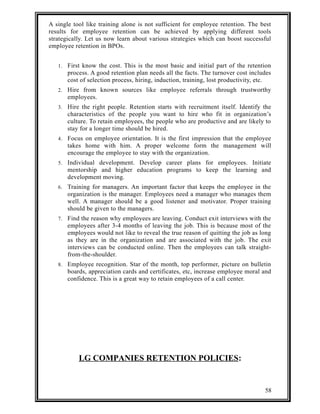 A single tool like training alone is not sufficient for employee retention. The best 
results for employee retention can be achieved by applying different tools 
strategically. Let us now learn about various strategies which can boost successful 
employee retention in BPOs. 
1. First know the cost. This is the most basic and initial part of the retention 
process. A good retention plan needs all the facts. The turnover cost includes 
cost of selection process, hiring, induction, training, lost productivity, etc. 
2. Hire from known sources like employee referrals through trustworthy 
employees. 
3. Hire the right people. Retention starts with recruitment itself. Identify the 
characteristics of the people you want to hire who fit in organization’s 
culture. To retain employees, the people who are productive and are likely to 
stay for a longer time should be hired. 
4. Focus on employee orientation. It is the first impression that the employee 
takes home with him. A proper welcome form the management will 
encourage the employee to stay with the organization. 
5. Individual development. Develop career plans for employees. Initiate 
mentorship and higher education programs to keep the learning and 
development moving. 
6. Training for managers. An important factor that keeps the employee in the 
organization is the manager. Employees need a manager who manages them 
well. A manager should be a good listener and motivator. Proper training 
should be given to the managers. 
7. Find the reason why employees are leaving. Conduct exit interviews with the 
employees after 3-4 months of leaving the job. This is because most of the 
employees would not like to reveal the true reason of quitting the job as long 
as they are in the organization and are associated with the job. The exit 
interviews can be conducted online. Then the employees can talk straight-from- 
the-shoulder. 
8. Employee recognition. Star of the month, top performer, picture on bulletin 
boards, appreciation cards and certificates, etc, increase employee moral and 
confidence. This is a great way to retain employees of a call center. 
LG COMPANIES RETENTION POLICIES: 
58 
 