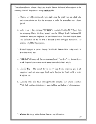 To retain employees it is very important to give them a feeling of belongingness in the 
company. For this they conduct many activities like: 
1. There’s a weekly meeting of every dept where the employees are asked what 
their expectations are from the company to make the atmosphere and climate 
joyful. 
2. After every 15 days one day FUN TRIP is conducted (within 50-70 Kms) from 
the company. Places like Essel world, Lonavla, Alibagh Beach, Matheran Hill 
Station etc where the employee can have fun and relax from their regular work. 
The destination of the fun trip is decided by the employee themselves. The 
expense is held by the company. 
3. Every Employee is given a Laptop, Mobile (Rs 500 card free every month) or 
Landline Phone free. 
4. “MY DAY”- Every week the employee can have 2 “my days”, i.e. for two days a 
week they can have their own time away from office after 1.30 pm. 
5. Annual Day – The annual day is on 24th dec. Every employee gets a gift 
voucher, Lunch at some good hotel and a fun tour to Essel world or water 
Kingdom etc. 
6. Annually they also have interdepartmental matches like Cricket Matches, 
Volleyball Matches etc to improve team building and feeling of belongingness. 
7. Culture: On every Indian festival there’s a big celebration. 
59 
 