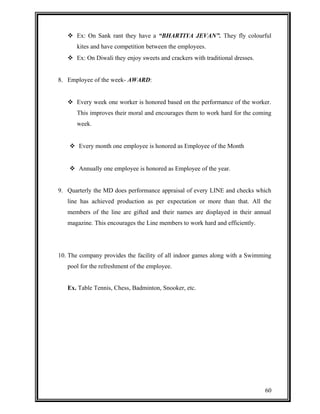  Ex: On Sank rant they have a “BHARTIYA JEVAN”. They fly colourful 
kites and have competition between the employees. 
 Ex: On Diwali they enjoy sweets and crackers with traditional dresses. 
8. Employee of the week- AWARD: 
 Every week one worker is honored based on the performance of the worker. 
This improves their moral and encourages them to work hard for the coming 
week. 
 Every month one employee is honored as Employee of the Month 
 Annually one employee is honored as Employee of the year. 
9. Quarterly the MD does performance appraisal of every LINE and checks which 
line has achieved production as per expectation or more than that. All the 
members of the line are gifted and their names are displayed in their annual 
magazine. This encourages the Line members to work hard and efficiently. 
10. The company provides the facility of all indoor games along with a Swimming 
pool for the refreshment of the employee. 
Ex. Table Tennis, Chess, Badminton, Snooker, etc. 
60 
 