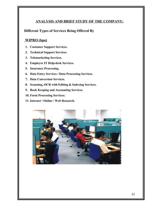 ANALYSIS AND BRIEF STUDY OF THE COMPANY: 
Different Types of Services Being Offered By 
WIPRO (bpo) 
1. Customer Support Services. 
2. Technical Support Services. 
3. Telemarketing Services. 
4. Employee IT Help-desk Services. 
5. Insurance Processing. 
6. Data Entry Services / Data Processing Services. 
7. Data Conversion Services. 
8. Scanning, OCR with Editing & Indexing Services. 
9. Book Keeping and Accounting Services. 
10. Form Processing Services: 
11. Internet / Online / Web Research. 
62 
 