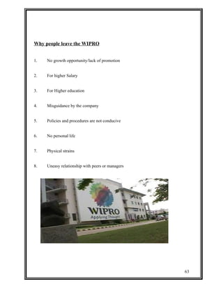 Why people leave the WIPRO 
1. No growth opportunity/lack of promotion 
2. For higher Salary 
3. For Higher education 
4. Misguidance by the company 
5. Policies and procedures are not conducive 
6. No personal life 
7. Physical strains 
8. Uneasy relationship with peers or managers 
63 
 