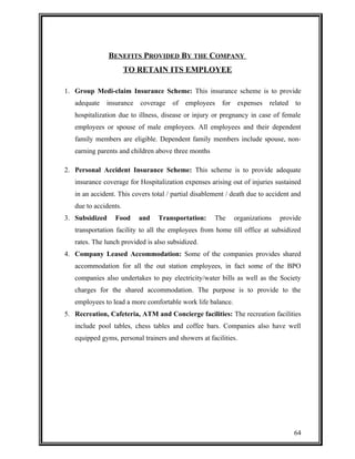 BENEFITS PROVIDED BY THE COMPANY 
TO RETAIN ITS EMPLOYEE 
1. Group Medi-claim Insurance Scheme: This insurance scheme is to provide 
adequate insurance coverage of employees for expenses related to 
hospitalization due to illness, disease or injury or pregnancy in case of female 
employees or spouse of male employees. All employees and their dependent 
family members are eligible. Dependent family members include spouse, non-earning 
parents and children above three months 
2. Personal Accident Insurance Scheme: This scheme is to provide adequate 
insurance coverage for Hospitalization expenses arising out of injuries sustained 
in an accident. This covers total / partial disablement / death due to accident and 
due to accidents. 
3. Subsidized Food and Transportation: The organizations provide 
transportation facility to all the employees from home till office at subsidized 
rates. The lunch provided is also subsidized. 
4. Company Leased Accommodation: Some of the companies provides shared 
accommodation for all the out station employees, in fact some of the BPO 
companies also undertakes to pay electricity/water bills as well as the Society 
charges for the shared accommodation. The purpose is to provide to the 
employees to lead a more comfortable work life balance. 
5. Recreation, Cafeteria, ATM and Concierge facilities: The recreation facilities 
include pool tables, chess tables and coffee bars. Companies also have well 
equipped gyms, personal trainers and showers at facilities. 
64 
 