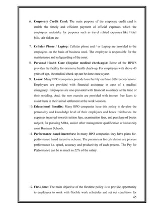 6. Corporate Credit Card: The main purpose of the corporate credit card is 
enable the timely and efficient payment of official expenses which the 
employees undertake for purposes such as travel related expenses like Hotel 
bills, Air tickets etc 
7. Cellular Phone / Laptop: Cellular phone and / or Laptop are provided to the 
employees on the basis of business need. The employee is responsible for the 
maintenance and safeguarding of the asset. 
8. Personal Health Care (Regular medical check-ups): Some of the BPO'S 
provides the facility for extensive health check-up. For employees with above 40 
years of age, the medical check-up can be done once a year. 
9. Loans: Many BPO companies provide loan facility on three different occasions: 
Employees are provided with financial assistance in case of a medical 
emergency. Employees are also provided with financial assistance at the time of 
their wedding. And, the new recruits are provided with interest free loans to 
assist them in their initial settlement at the work location. 
10. Educational Benefits: Many BPO companies have this policy to develop the 
personality and knowledge level of their employees and hence reimburses the 
expenses incurred towards tuition fees, examination fees, and purchase of books 
subject, for pursuing MBA, and/or other management qualification at India's top 
most Business Schools. 
11. Performance based incentives: In many BPO companies they have plans for, 
performance based incentive scheme. The parameters for calculation are process 
performance i.e. speed, accuracy and productivity of each process. The Pay for 
Performance can be as much as 22% of the salary. 
12. Flexi-time: The main objective of the flextime policy is to provide opportunity 
to employees to work with flexible work schedules and set out conditions for 
65 
 