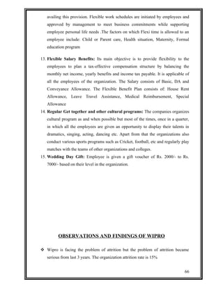 availing this provision. Flexible work schedules are initiated by employees and 
approved by management to meet business commitments while supporting 
employee personal life needs .The factors on which Flexi time is allowed to an 
employee include: Child or Parent care, Health situation, Maternity, Formal 
education program 
13. Flexible Salary Benefits: Its main objective is to provide flexibility to the 
employees to plan a tax-effective compensation structure by balancing the 
monthly net income, yearly benefits and income tax payable. It is applicable of 
all the employees of the organization. The Salary consists of Basic, DA and 
Conveyance Allowance. The Flexible Benefit Plan consists of: House Rent 
Allowance, Leave Travel Assistance, Medical Reimbursement, Special 
Allowance 
14. Regular Get together and other cultural programs: The companies organizes 
cultural program as and when possible but most of the times, once in a quarter, 
in which all the employees are given an opportunity to display their talents in 
dramatics, singing, acting, dancing etc. Apart from that the organizations also 
conduct various sports programs such as Cricket, football, etc and regularly play 
matches with the teams of other organizations and colleges. 
15. Wedding Day Gift: Employee is given a gift voucher of Rs. 2000/- to Rs. 
7000/- based on their level in the organization. 
OBSERVATIONS AND FINDINGS OF WIPRO 
 Wipro is facing the problem of attrition but the problem of attrition became 
serious from last 3 years. The organization attrition rate is 15% 
66 
 
