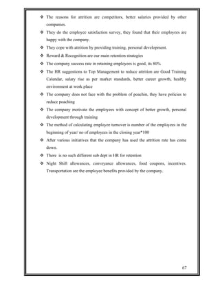  The reasons for attrition are competitors, better salaries provided by other 
companies. 
 They do the employee satisfaction survey, they found that their employees are 
happy with the company. 
 They cope with attrition by providing training, personal development. 
 Reward & Recognition are our main retention strategies 
 The company success rate in retaining employees is good, its 80% 
 The HR suggestions to Top Management to reduce attrition are Good Training 
Calendar, salary rise as per market standards, better career growth, healthy 
environment at work place 
 The company does not face with the problem of poachin, they have policies to 
reduce poaching 
 The company motivate the employees with concept of better growth, personal 
development through training 
 The method of calculating employee turnover is number of the employees in the 
beginning of year/ no of employees in the closing year*100 
 After various initiatives that the company has used the attrition rate has come 
down. 
 There is no such different sub dept in HR for retention 
 Night Shift allowances, conveyance allowances, food coupons, incentives. 
Transportation are the employee benefits provided by the company. 
67 
 