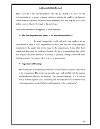 RECOMMENDATION 
There could be a few recommendations that the co. should look upon but the 
nevertheless the co. is already in a good position in retaining the employee but there are 
certain points which the co. should lay more importance as it may help the co. to solve 
certain issues in future with regard to the employees. 
I would recommend following points to retain employee 
 The most important and a must is the issue of responsibility:: 
In today’s competitive world each and every employee of an 
organization is given a lot of responsibility to do so that each and every employee 
contributes to the quality and profits made by the organizations. It may affect their 
morale and demotivate the employees because of a lot of responsibilities. One of the 
best ways to handle this problem is a monthly or quarterly checkup of the work done 
by the employees. No excess work to be given to an employee. 
 Importance of training:: 
The training and development given to the workers are given adequate importance 
in the organization. The employees are really happy and satisfied with the training 
and development given by the company. The company believes, “it is a must to 
realize that the expenses done on training and development would indirectly save 
on the organization cost and help to retain the people in the organization.” 
68 
 