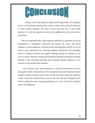 People are the most important aspects of the organization. It is important 
to have a well defined retention policy in place, which can be executed effectively 
to retain existing employee who tends to leave their jobs due to some unfair 
practices. It is not only important to attract the candidate but at the same time to 
retain them. 
When an organization has a high employee retention it is important for the top 
management to immediately understand and analyze the causes and devise 
strategies to retain employees. Employee stock ownership plans (ESOP’s) are also 
used in some organization for increasing employee productivity and controlling 
turnover. Employee retention the biggest challenge posing any industry or any 
sector in today’s Scenario. Hiring and Training the employee to match the company 
standard is time consuming and takes pain. Retaining talented employee is very 
essential for the growth of the company. 
Loss of human assets, lower productivity, and lower performance levels are 
the negative results of high turnover. The management must provide good retention 
strategy to improve human assets. Cash is not the main factor that keeps employee 
in their current job or attracts them a way to a new job. The only “intangible asset” 
found to predict the future financial performance of a firm is the firm’s retention 
rate for key employees. 
69 
 
