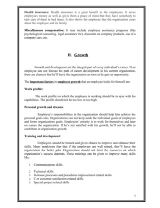 Health insurance: Health insurance is a great benefit to the employees. It saves 
employees money as well as gives them a peace of mind that they have somebody to 
take care of them in bad times. It also shows the employee that the organization cares 
about the employee and its family. 
Miscellaneous compensation: It may include employee assistance programs (like 
psychological counseling, legal assistance etc), discounts on company products, use of a 
company cars, etc. 
II. Growth 
Growth and development are the integral part of every individual’s career. If an 
employee can not foresee his path of career development in his current organization, 
there are chances that he’ll leave the organization as soon as he gets an opportunity. 
The important factors in employee growth that an employee looks for himself are: 
Work profile: 
The work profile on which the employee is working should be in sync with his 
capabilities. The profile should not be too low or too high. 
Personal growth and dreams: 
Employee’s responsibilities in the organization should help him achieve his 
personal goals also. Organizations can not keep aside the individual goals of employees 
and foster organizations goals. Employees’ priority is to work for themselves and later 
on comes the organization. If he’s not satisfied with his growth, he’ll not be able to 
contribute in organization growth. 
Training and development: 
Employees should be trained and given chance to improve and enhance their 
skills. Many employers fear that if the employees are well rained, they’ll leave the 
organization for better jobs. Organization should not limit the resources on which 
organization’s success depends. These trainings can be given to improve many skills 
like: 
1. Communications skills 
2. Technical skills 
3. In-house processes and procedures improvement related skills 
4. C or customer satisfaction related skills 
5. Special project related skills 
7 
 