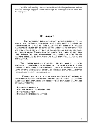 Need for such trainings can be recognized from individual performance reviews, 
individual meetings, employee satisfaction surveys and by being in constant touch with 
the employees. 
III. Support 
LACK OF SUPPORT FROM MANAGEMENT CAN SOMETIMES SERVE AS A 
REASON FOR EMPLOYEE RETENTION. SUPERVISOR SHOULD SUPPORT HIS 
SUBORDINATES IN A WAY SO THAT EACH ONE OF THEM IS A SUCCESS. 
MANAGEMENT SHOULD TRY TO FOCUS ON ITS EMPLOYEES AND SUPPORT THEM 
NOT ONLY IN THEIR DIFFICULT TIMES AT WORK BUT ALSO THROUGH THE TIMES 
OF PERSONAL CRISIS. MANAGEMENT CAN SUPPORT EMPLOYEES BY PROVIDING 
THEM RECOGNITION AND APPRECIATION. EMPLOYERS CAN ALSO PROVIDE 
VALUABLE FEEDBACK TO EMPLOYEES AND MAKE THEM FEEL VALUED TO THE 
ORGANIZATION. 
THE FEEDBACK FROM SUPERVISOR HELPS THE EMPLOYEE TO FEEL MORE 
RESPONSIBLE, CONFIDENT AND EMPOWERED. TOP MANAGEMENT CAN ALSO 
SUPPORT ITS EMPLOYEES IN THEIR PERSONAL CRISIS BY PROVIDING PERSONAL 
LOANS DURING EMERGENCIES, CHILDCARE SERVICES, EMPLOYEE ASSISTANCE 
PROGRAMS, COUNSELING SERVICES, ET AL. 
EMPLOYERS CAN ALSO SUPPORT THEIR EMPLOYEES BY CREATING AN 
ENVIRONMENT OF TRUST AND INCULCATING THE ORGANIZATIONAL VALUES INTO 
EMPLOYEES. THUS EMPLOYERS CAN SUPPORT THEIR EMPLOYEES IN A NUMBER 
OF WAYS AS FOLLOWS: 
• BY PROVIDING FEEDBACK 
• BY GIVING RECOGNITION AND REWARDS 
• BY COUNSELING THEM 
• BY PROVIDING EMOTIONAL SUPPORT 
8 
 