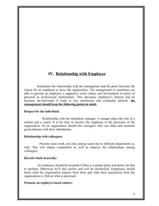 IV. Relationship with Employee 
Sometimes the relationship with the management and the peers becomes the 
reason for an employee to leave the organization. The management is sometimes not 
able to provide an employee a supportive work culture and environment in terms of 
personal or professional relationships. This decreases employee’s interest and he 
becomes de-motivated. It leads to less satisfaction and eventually attrition. the 
management should keep the following points in mind. 
Respect for the individual: 
Relationship with the immediate manager: A manger plays the role of a 
mentor and a coach. It is his duty to involve the employee in the processes of the 
organization. So an organization should hire managers who can make and maintain 
good relations with their subordinates. 
Relationship with colleagues: 
Promote team work, not only among teams but in different departments as 
well. This will induce competition as well as improve the relationships among 
colleagues. 
Recruit whole heartedly: 
An employee should be recruited if there is a proper place and duties for him 
to perform. Otherwise he’ll feel useless and will be dissatisfied. Employees should 
know what the organization expects from them and what their expectation from the 
organization is. Deliver what is promised. 
Promote an employee based culture: 
9 
 