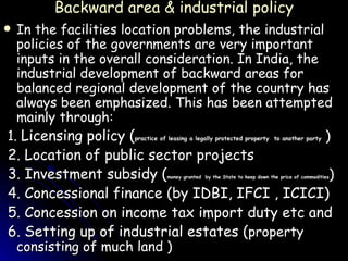 Backward area & industrial policy In the facilities location problems, the industrial policies of the governments are very important inputs in the overall consideration. In India, the industrial development of backward areas for balanced regional development of the country has always been emphasized. This has been attempted mainly through:  1.  Licensing policy ( practice of leasing a legally protected property  to another party  ) 2. Location of public sector projects 3. Investment subsidy ( money granted  by the State to keep down the price of commodities ) 4. Concessional finance (by IDBI, IFCI , ICICI) 5. Concession on income tax import duty etc and 6. Setting up of industrial estates ( property consisting of much land )  