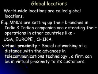 Global locations World-wide locations are called global locations.  E.g. MNC’s are setting up their branches in India & Indian companies are extending their operations in other countries like - USA, EUROPE , CHINA. virtual proximity  – Social networking at a distance .with the advances in telecommunications technology , a firm can be in virtual proximity to its customers. 