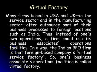 Virtual Factory Many firms based in USA and UK—in the service sector and in the manufacturing sector—often outsource part of their business processes to foreign locations such as India. Thus, instead of one's own operations, a firm could use its business associates' operations facilities. In a way, the Indian BPO firm is that foreign-based company's 'virtual service factory'. So, one's business associate's operations facilities is called virtual factory. 