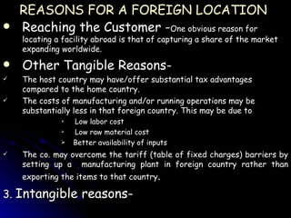 REASONS FOR A FOREIGN LOCATION   Reaching the Customer - One obvious reason for locating a facility abroad is that of capturing a share of the market expanding worldwide. Other Tangible Reasons- The host country may have/offer substantial tax advantages compared to the home country. The costs of manufacturing and/or running operations may be substantially less in that foreign country. This may be due to Low labor cost Low raw material cost Better availability of inputs The co. may overcome the tariff (table of fixed charges) barriers by setting up a  manufacturing plant in foreign country rather than exporting the items to that country . 3.  Intangible reasons- 