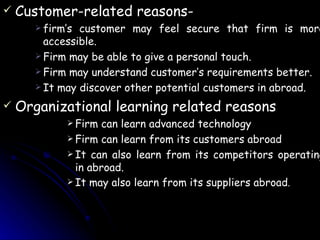 Customer-related reasons- firm’s customer may feel secure that firm is more accessible. Firm may be able to give a personal touch. Firm may understand customer’s requirements better. It may discover other potential customers in abroad. Organizational learning related reasons Firm can learn advanced technology Firm can learn from its customers abroad It can also learn from its competitors operating in abroad. It may also learn from its suppliers abroad . 