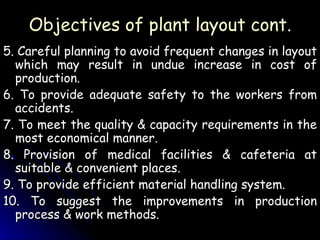 Objectives of plant layout cont. 5. Careful planning to avoid frequent changes in layout which may result in undue increase in cost of production. 6. To provide adequate safety to the workers from accidents. 7. To meet the quality & capacity requirements in the most economical manner. 8. Provision of medical facilities & cafeteria at suitable & convenient places. 9. To provide efficient material handling system. 10. To suggest the improvements in production process & work methods. 