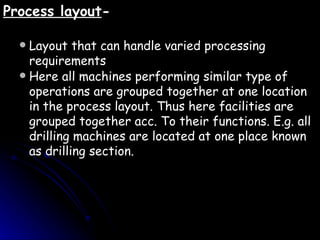 Process layout - Layout that can handle varied processing requirements Here all machines performing similar type of operations are grouped together at one location in the process layout. Thus here facilities are grouped together acc. To their functions. E.g. all drilling machines are located at one place known as drilling section. 