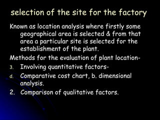 selection of the site for the factory  Known as location analysis where firstly some geographical area is selected & from that area a particular site is selected for the establishment of the plant. Methods for the evaluation of plant location- Involving quantitative factors-  Comparative cost chart, b. dimensional analysis. 2.  Comparison of qualitative factors. 