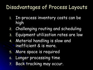In-process inventory costs can be high Challenging routing and scheduling Equipment utilization rates are low Material handling is slow and inefficient & is more. More space is required Longer processing time Back tracking may occur. Disadvantages of Process Layouts 