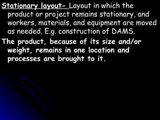 Stationary layout-  Layout in which the product or project remains stationary, and workers, materials, and equipment are moved as needed. E.g. construction of DAMS. The product, because of its size and/or weight, remains in one location and processes are brought to it.   