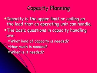 Capacity Planning Capacity is the upper limit or ceiling on the load that an operating unit can handle. The basic questions in capacity handling are: What kind of capacity is needed? How much is needed? When is it needed? 