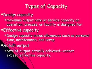 Types of Capacity Design capacity maximum output rate or service capacity an operation, process, or facility is designed for Effective capacity Design capacity minus allowances such as personal time, maintenance, and scrap Actual output rate of output actually achieved--cannot  exceed effective capacity. 