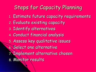 Steps for Capacity Planning Estimate future capacity requirements Evaluate existing capacity Identify alternatives Conduct financial analysis Assess key qualitative issues Select one alternative Implement alternative chosen Monitor results 