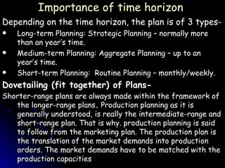 Importance of time horizon Depending on the time horizon, the plan is of 3 types- Long-term Planning: Strategic Planning – normally more than an year’s time. Medium-term Planning: Aggregate Planning – up to an year’s time. Short-term Planning:  Routine Planning – monthly/weekly. Dovetailing (fit together) of Plans- Shorter-range plans are always made within the framework of the longer-range plans .  Production planning as it is generally understood, is really the intermediate-range and short-range plan. That is why. production planning is said to follow from the marketing plan. The production plan is the translation of the market demands into production orders. The market demands have to be matched with the production capacities   