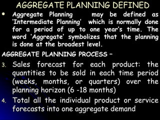 AGGREGATE PLANNING DEFINED Aggregate Planning  may be defined as ‘Intermediate Planning’  which is normally done for a period of up to one year’s time. The word ‘Aggregate’ symbolizes that the planning is done at the broadest level. AGGREGATE PLANNING PROCESS  – Sales forecast for each product: the quantities to be sold in each time period (weeks, months, or quarters) over the planning horizon (6 -18 months) Total all the individual product or service forecasts into one aggregate demand 