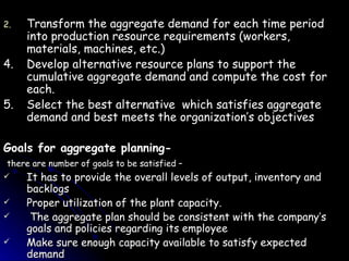 Transform the aggregate demand for each time period into production resource requirements (workers, materials, machines, etc.) 4. Develop alternative resource plans to support the cumulative aggregate demand and compute the cost for each. 5. Select the best alternative  which satisfies aggregate demand and best meets the organization’s objectives Goals for aggregate planning- there are number of goals to be satisfied – It has to provide the overall levels of output, inventory and backlogs Proper utilization of the plant capacity. The aggregate plan should be consistent with the company’s goals and policies regarding its employee Make sure enough capacity available to satisfy expected demand 