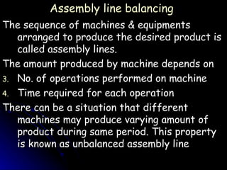 Assembly line balancing The sequence of machines & equipments arranged to produce the desired product is called assembly lines. The amount produced by machine depends on No. of operations performed on machine Time required for each operation There can be a situation that different machines may produce varying amount of product during same period. This property is known as unbalanced assembly line 