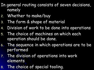 In general routing consists of seven decisions, namely Whether to make/buy The form & shape of material Division of work to be done into operations The choice of machines on which each operation should be done. The sequence in which operations are to be performed The division of operations into work elements The choice of special tooling. 