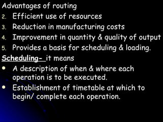 Advantages of routing Efficient use of resources Reduction in manufacturing costs Improvement in quantity & quality of output Provides a basis for scheduling & loading. Scheduling-  it means A description of when & where each operation is to be executed. Establishment of timetable at which to begin/ complete each operation. 