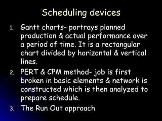Scheduling devices Gantt charts- portrays planned production & actual performance over a period of time. It is a rectangular chart divided by horizontal & vertical lines. PERT & CPM method- job is first broken in basic elements & network is constructed which is then analyzed to prepare schedule. The Run Out approach 