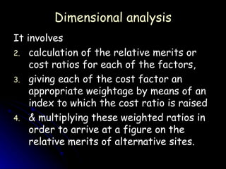 Dimensional analysis It involves  calculation of the relative merits or cost ratios for each of the factors,  giving each of the cost factor an appropriate weightage by means of an index to which the cost ratio is raised  & multiplying these weighted ratios in order to arrive at a figure on the relative merits of alternative sites. 