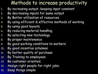 Methods to increase productivity By increasing output, keeping input constant By decreasing inputs for same output By Better utilization of resources By using efficient & effective methods of working By using good layouts By reducing material handling By selecting new technology By proper maintenance By good working conditions to workers By good incentive schemes By better quality of purchase By Training to employees Be customer oriented. Assign right people for right jobs. Keep things simple  