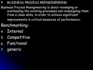 BUSINESS PROCESS REENGINEERING- Business Process Reengineering is about revamping or overhauling the existing processes and redesigning them from a clean slate, in order to achieve significant improvements in critical measures of performance . Benchmarking- Internal Competitive Functional generic 