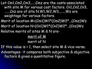Let Cm1,Cm2,Cm3,…..Cmz are the costs associated with site M for various cost factors. Cn1,Cn2,Cn3,…….Cnz are of site N.W1,W2,W3,…….Wz are weightage for various factors. Merit of location M=(Cm1)W1*(Cm2)W2*…(Cmz)Wz Merit of location N=(Cn1)W1*(Cn2)W2*…(Cnz)Wz Relative merits of sites M & N are- merit of M merit of N If this value is > 1, then select site M & vice-versa. Advantages- it compares both subjective & objective factors & gives a quantitative figure. 