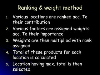 Ranking & weight method Various locations are ranked acc. To their contribution Various factors are assigned weights acc. To their importance Weights are then multiplied with rank assigned Total of these products for each location is calculated Location having max. total is then selected. 
